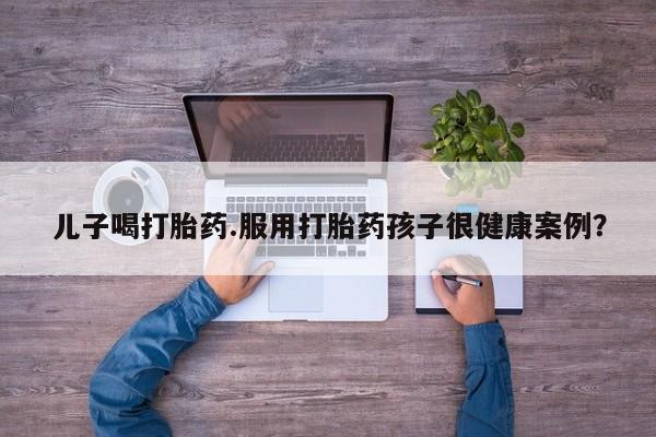 流产药购买微信儿子喝打胎药.服用打胎药孩子很健康案例？