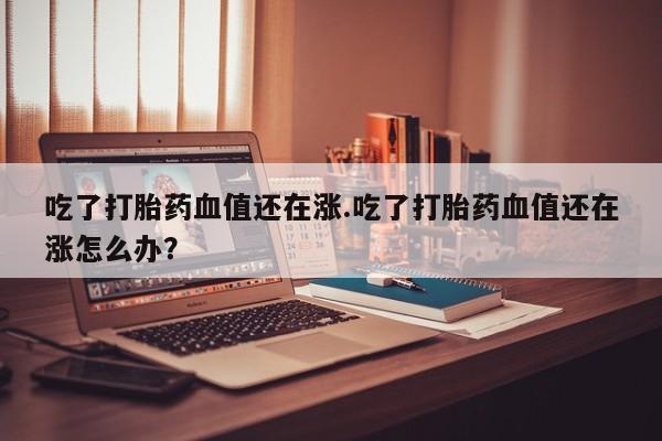 流产药购买微信吃了打胎药血值还在涨.吃了打胎药血值还在涨怎么办？
