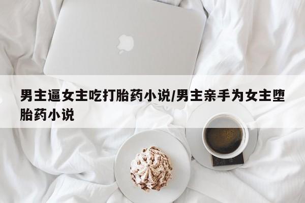 流产药购买微信男主逼女主吃打胎药小说/男主亲手为女主堕胎药小说