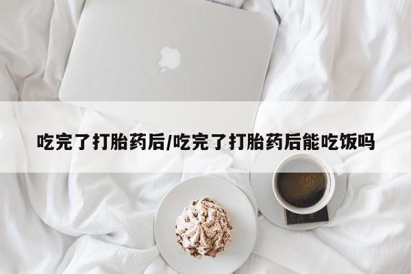 流产药购买微信吃完了打胎药后/吃完了打胎药后能吃饭吗