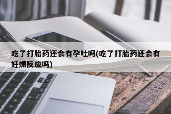 流产药购买微信吃了打胎药还会有孕吐吗(吃了打胎药还会有妊娠反应吗)