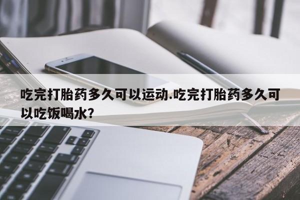 流产药购买微信吃完打胎药多久可以运动.吃完打胎药多久可以吃饭喝水?