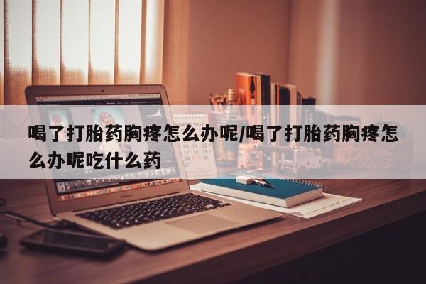 流产药购买微信喝了打胎药胸疼怎么办呢/喝了打胎药胸疼怎么办呢吃什么药