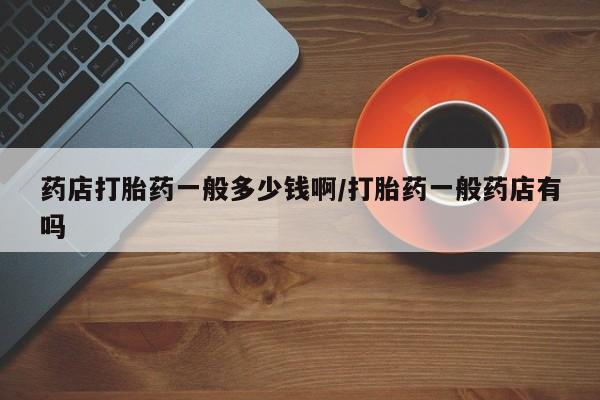 流产药购买微信药店打胎药一般多少钱啊/打胎药一般药店有吗