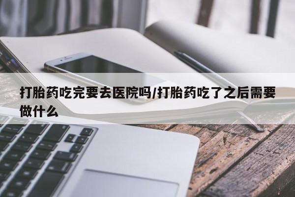 流产药购买微信打胎药吃完要去医院吗/打胎药吃了之后需要做什么