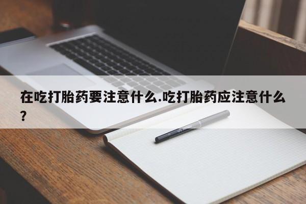 流产药购买微信在吃打胎药要注意什么.吃打胎药应注意什么?