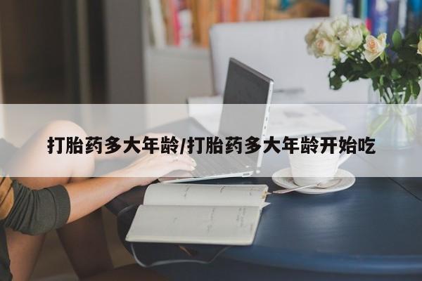 流产药购买微信打胎药多大年龄/打胎药多大年龄开始吃