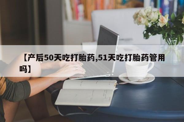 流产药购买微信【产后50天吃打胎药,51天吃打胎药管用吗】