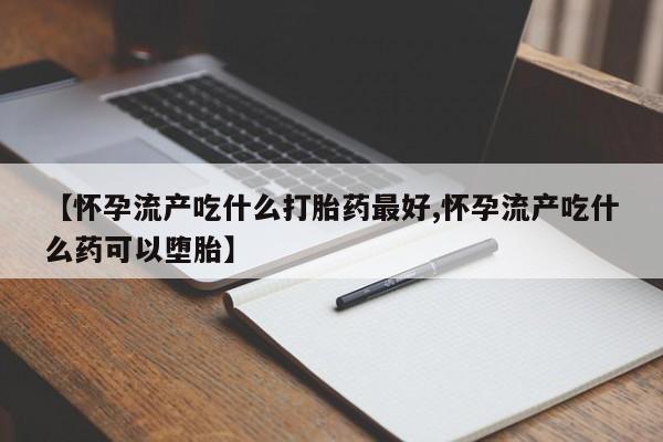 流产药购买微信【怀孕流产吃什么打胎药最好,怀孕流产吃什么药可以堕胎】