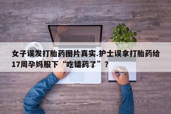 流产药购买微信女子误发打胎药图片真实.护士误拿打胎药给17周孕妈服下“吃错药了”？