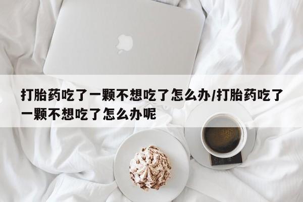 流产药购买微信打胎药吃了一颗不想吃了怎么办/打胎药吃了一颗不想吃了怎么办呢