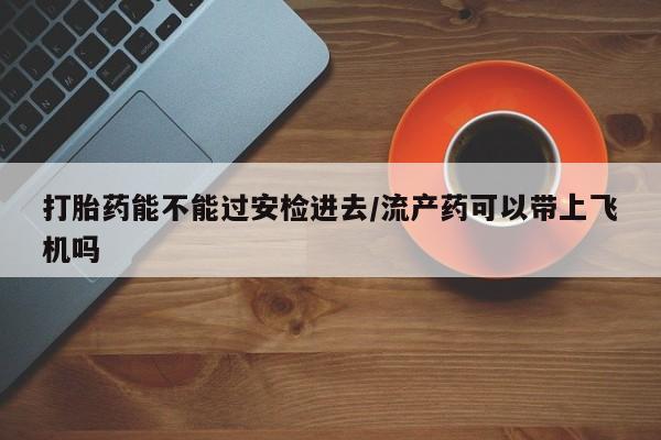 流产药购买微信打胎药能不能过安检进去/流产药可以带上飞机吗