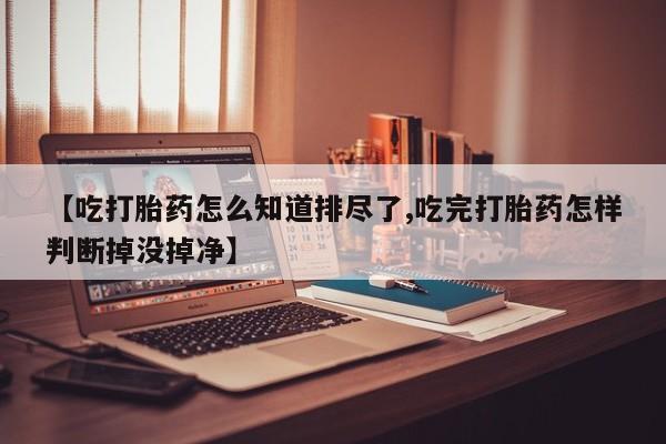流产药购买微信【吃打胎药怎么知道排尽了,吃完打胎药怎样判断掉没掉净】