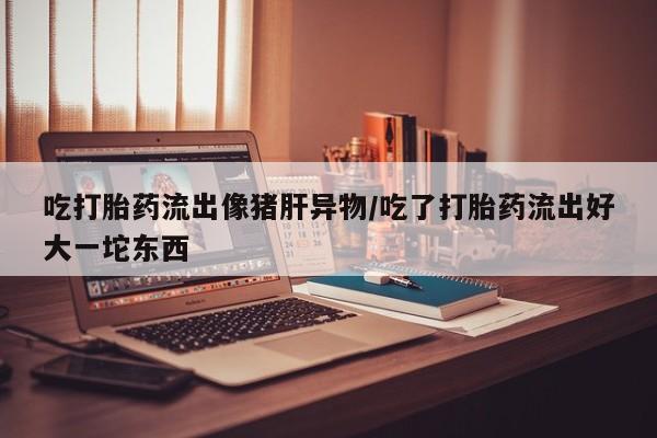 流产药购买微信吃打胎药流出像猪肝异物/吃了打胎药流出好大一坨东西
