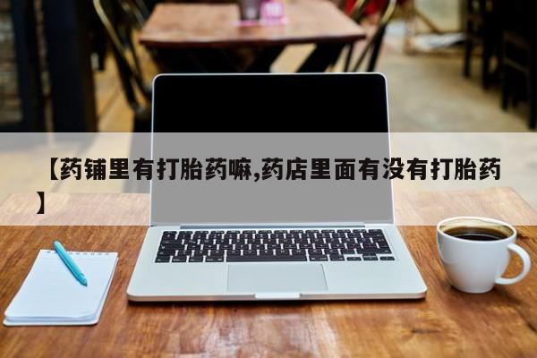 流产药购买微信【药铺里有打胎药嘛,药店里面有没有打胎药】