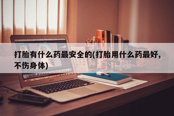 流产药购买微信打胎有什么药最安全的(打胎用什么药最好,不伤身体)