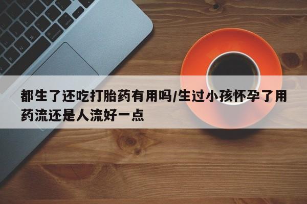 流产药购买微信都生了还吃打胎药有用吗/生过小孩怀孕了用药流还是人流好一点