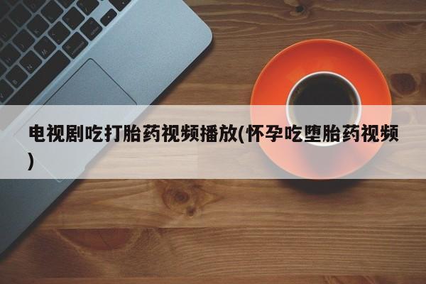 流产药购买微信电视剧吃打胎药视频播放(怀孕吃堕胎药视频)