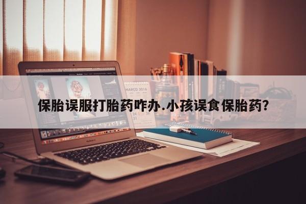 流产药购买微信保胎误服打胎药咋办.小孩误食保胎药？