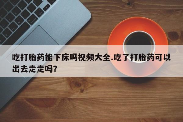 流产药购买微信吃打胎药能下床吗视频大全.吃了打胎药可以出去走走吗？
