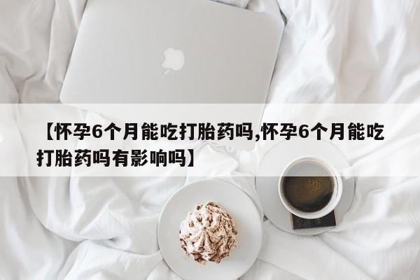 流产药购买微信【怀孕6个月能吃打胎药吗,怀孕6个月能吃打胎药吗有影响吗】