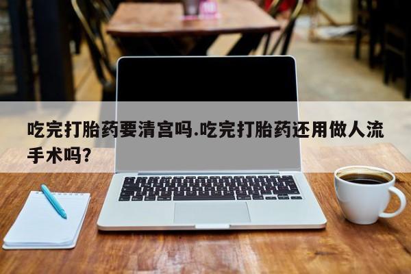 流产药购买微信吃完打胎药要清宫吗.吃完打胎药还用做人流手术吗？