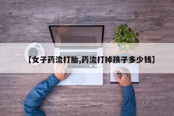 流产药购买微信【女子药流打胎,药流打掉孩子多少钱】