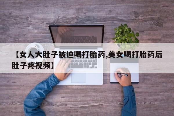 流产药购买微信【女人大肚子被迫喝打胎药,美女喝打胎药后肚子疼视频】