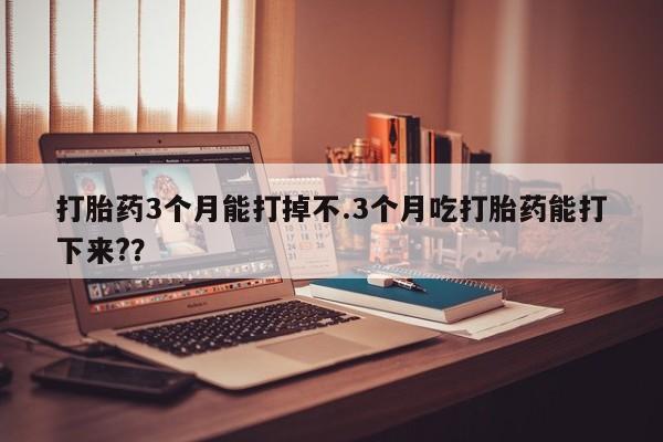 流产药购买微信打胎药3个月能打掉不.3个月吃打胎药能打下来?？