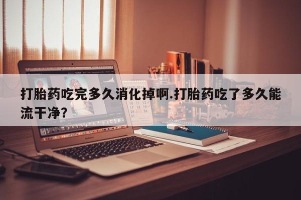 流产药购买微信打胎药吃完多久消化掉啊.打胎药吃了多久能流干净?