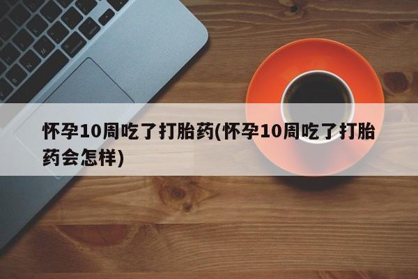 流产药购买微信怀孕10周吃了打胎药(怀孕10周吃了打胎药会怎样)