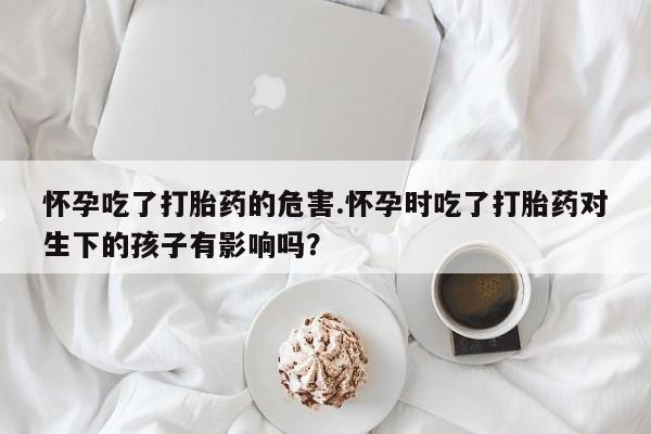 流产药购买微信怀孕吃了打胎药的危害.怀孕时吃了打胎药对生下的孩子有影响吗？