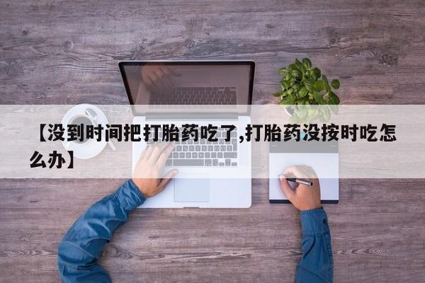 流产药购买微信【没到时间把打胎药吃了,打胎药没按时吃怎么办】