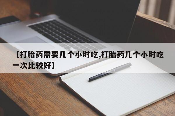 流产药购买微信【打胎药需要几个小时吃,打胎药几个小时吃一次比较好】