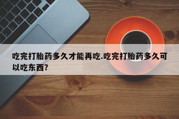 流产药购买微信吃完打胎药多久才能再吃.吃完打胎药多久可以吃东西？