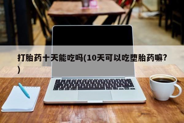 流产药购买微信打胎药十天能吃吗(10天可以吃堕胎药嘛?)