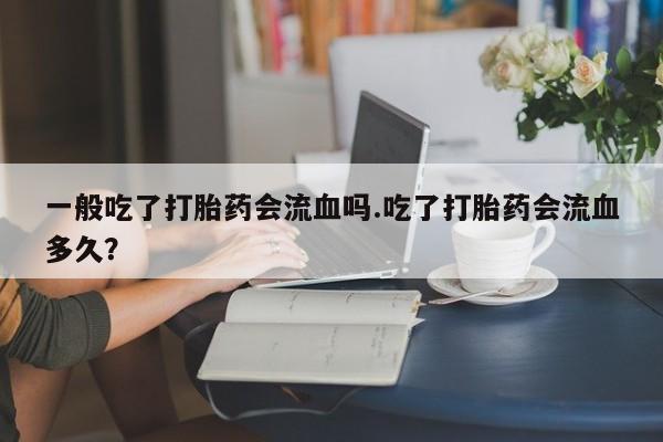 流产药购买微信一般吃了打胎药会流血吗.吃了打胎药会流血多久？