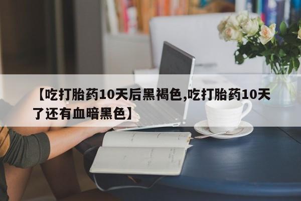 流产药购买微信【吃打胎药10天后黑褐色,吃打胎药10天了还有血暗黑色】