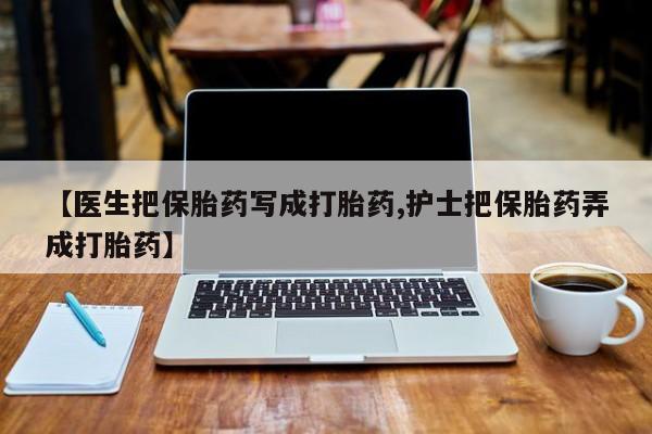流产药购买微信【医生把保胎药写成打胎药,护士把保胎药弄成打胎药】