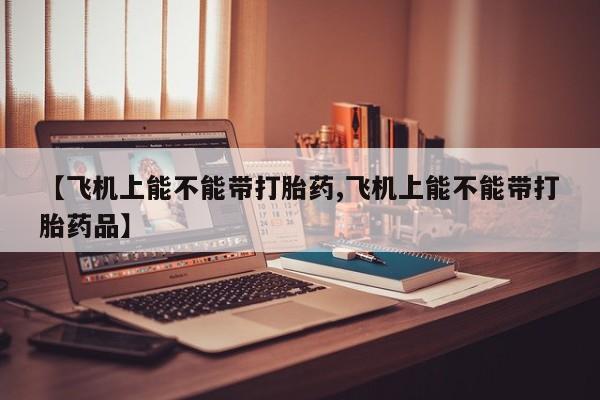 流产药购买微信【飞机上能不能带打胎药,飞机上能不能带打胎药品】