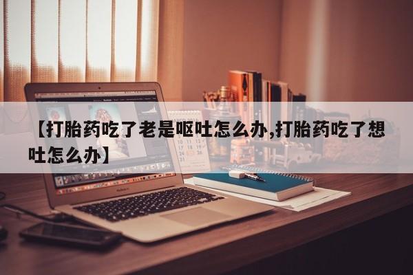 流产药购买微信【打胎药吃了老是呕吐怎么办,打胎药吃了想吐怎么办】