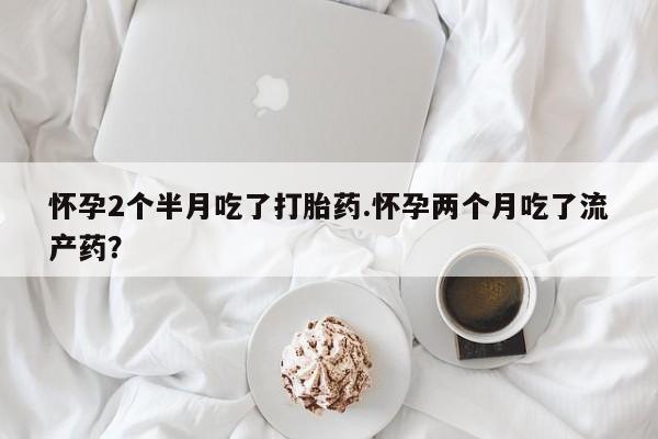 流产药购买微信怀孕2个半月吃了打胎药.怀孕两个月吃了流产药？