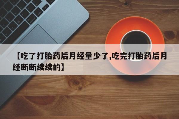 流产药购买微信【吃了打胎药后月经量少了,吃完打胎药后月经断断续续的】