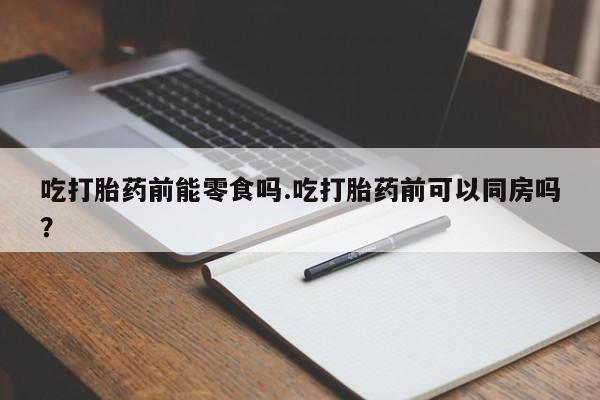 流产药购买微信吃打胎药前能零食吗.吃打胎药前可以同房吗?