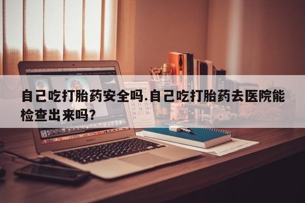 流产药购买微信自己吃打胎药安全吗.自己吃打胎药去医院能检查出来吗？