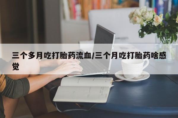 流产药购买微信三个多月吃打胎药流血/三个月吃打胎药啥感觉