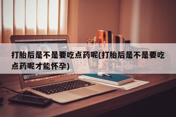 流产药购买微信打胎后是不是要吃点药呢(打胎后是不是要吃点药呢才能怀孕)