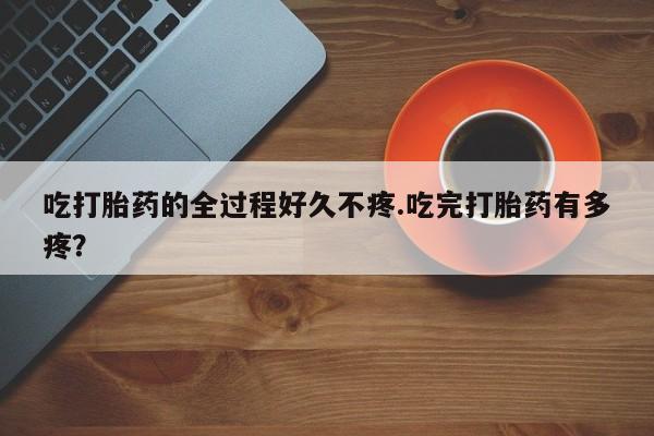 流产药购买微信吃打胎药的全过程好久不疼.吃完打胎药有多疼？