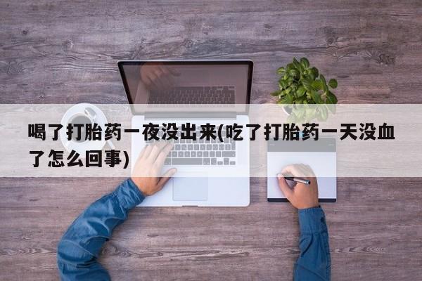 流产药购买微信喝了打胎药一夜没出来(吃了打胎药一天没血了怎么回事)