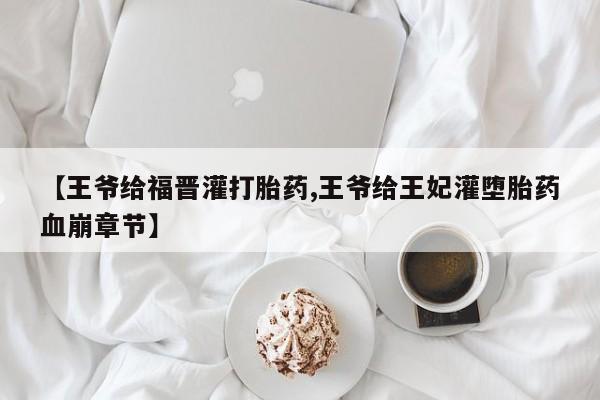 流产药购买微信【王爷给福晋灌打胎药,王爷给王妃灌堕胎药血崩章节】